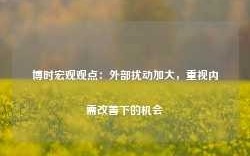 博时宏观观点：外部扰动加大，重视内需改善下的机会