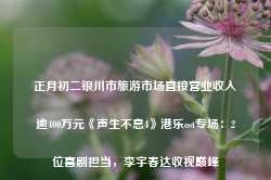 正月初二银川市旅游市场直接营业收入逾400万元《声生不息4》港乐ost专场：2位喜剧担当，李宇春达收视巅峰-第1张图片-海南百花岭热带雨林文化旅游区